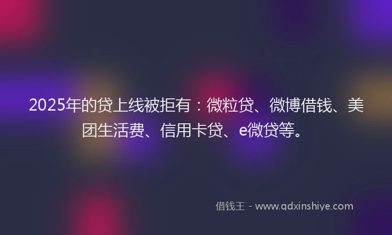 2025年的贷上线被拒有：微粒贷、微博借钱、美团生活费、信用卡贷、e微贷等。