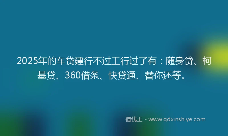 2025年的车贷建行不过工行过了有：随身贷、柯基贷、360借条、快贷通、替你还等。