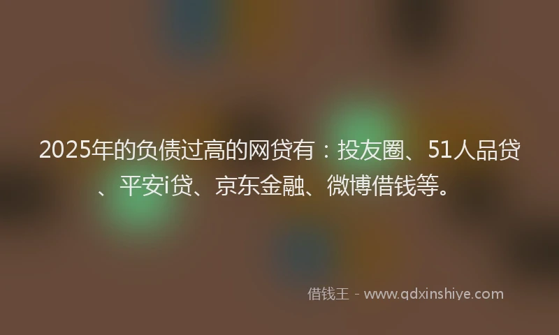 2025年的负债过高的网贷有：投友圈、51人品贷、平安i贷、京东金融、微博借钱等。