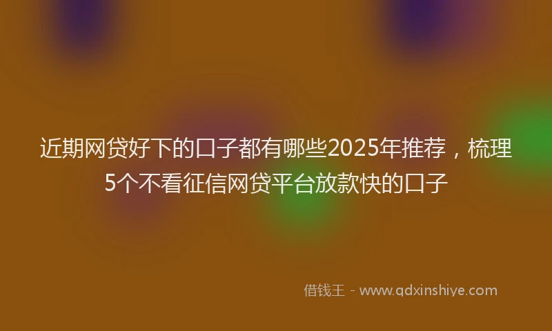 近期网贷好下的口子都有哪些2025年推荐，梳理5个不看征信网贷平台放款快的口子