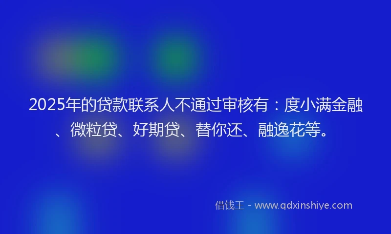 2025年的贷款联系人不通过审核有：度小满金融、微粒贷、好期贷、替你还、融逸花等。