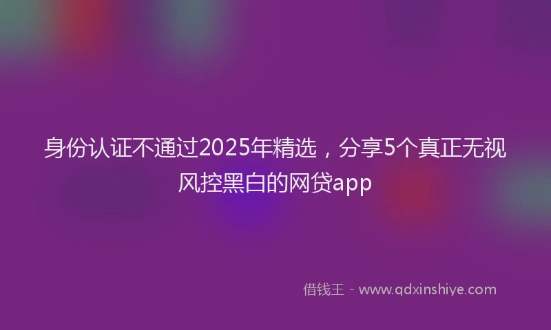 身份认证不通过2025年精选，分享5个真正无视风控黑白的网贷app