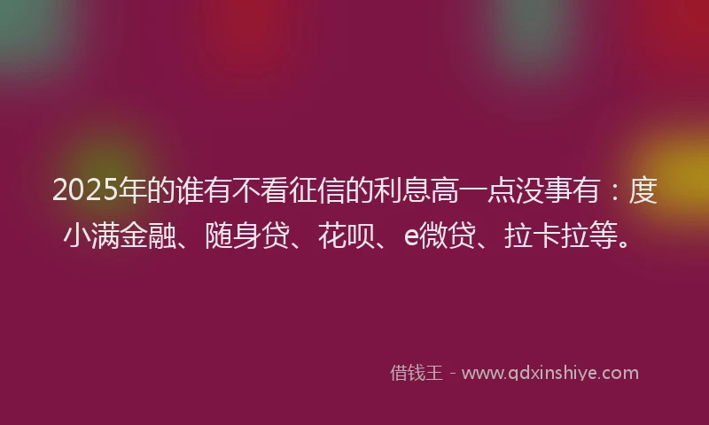 2025年的谁有不看征信的利息高一点没事有：度小满金融、随身贷、花呗、e微贷、拉卡拉等。