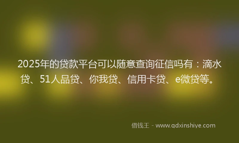 2025年的贷款平台可以随意查询征信吗有：滴水贷、51人品贷、你我贷、信用卡贷、e微贷等。