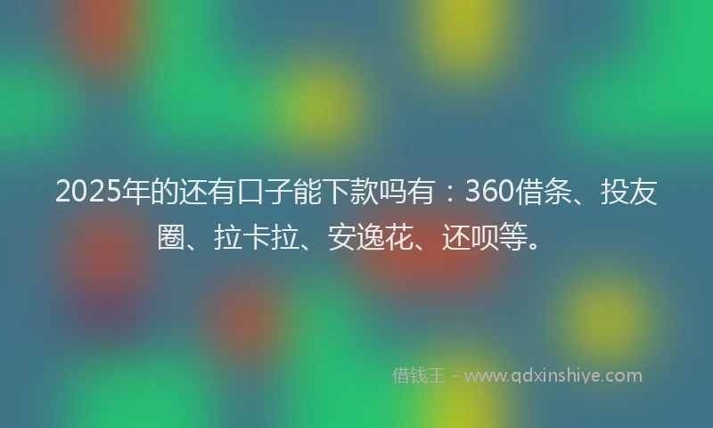 2025年的还有口子能下款吗有：360借条、投友圈、拉卡拉、安逸花、还呗等。