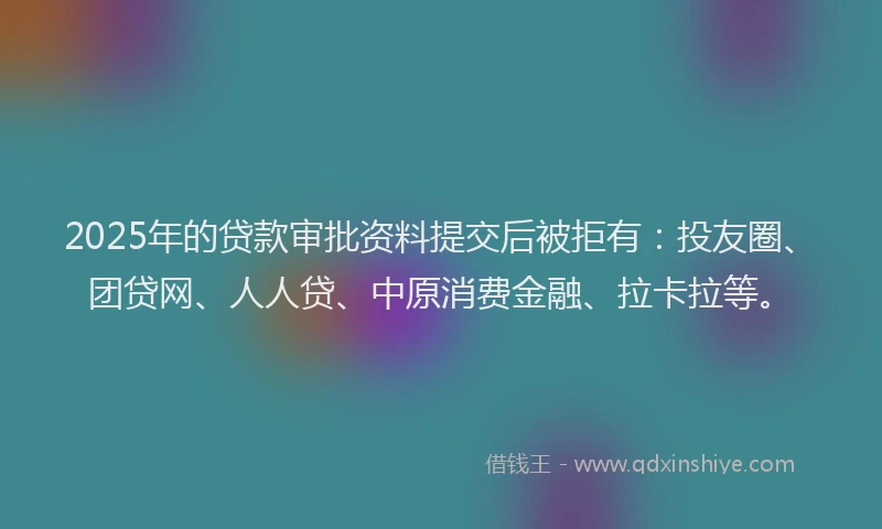 2025年的贷款审批资料提交后被拒有：投友圈、团贷网、人人贷、中原消费金融、拉卡拉等。