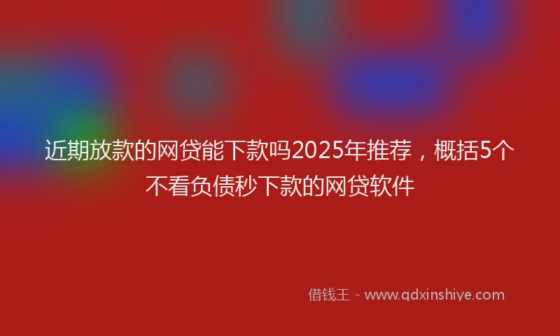 近期放款的网贷能下款吗2025年推荐，概括5个不看负债秒下款的网贷软件