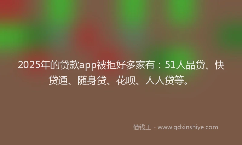 2025年的贷款app被拒好多家有：51人品贷、快贷通、随身贷、花呗、人人贷等。