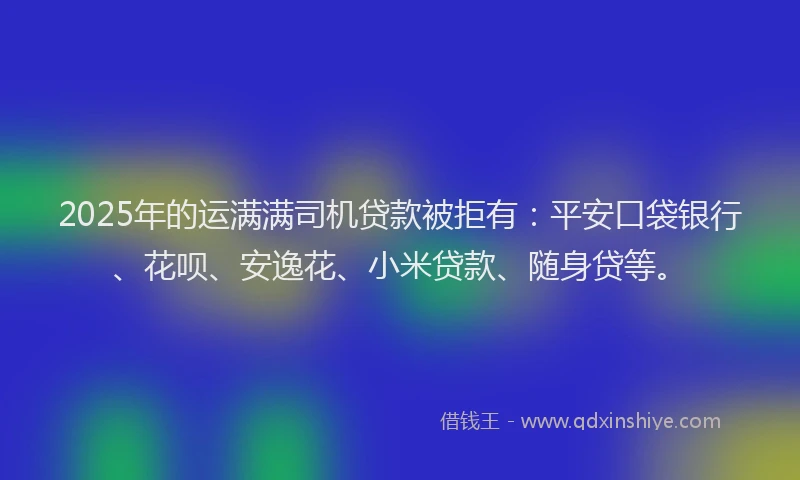 2025年的运满满司机贷款被拒有：平安口袋银行、花呗、安逸花、小米贷款、随身贷等。