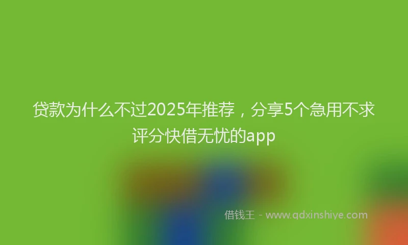 贷款为什么不过2025年推荐，分享5个急用不求评分快借无忧的app