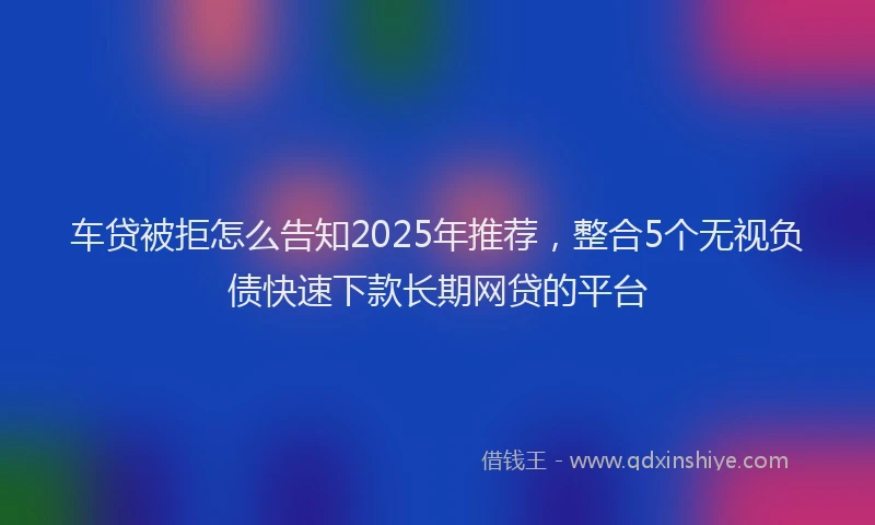 车贷被拒怎么告知2025年推荐，整合5个无视负债快速下款长期网贷的平台