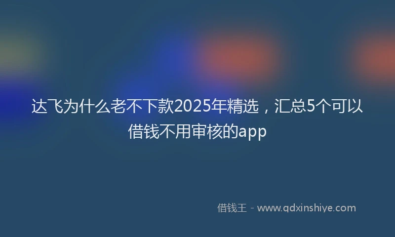 达飞为什么老不下款2025年精选，汇总5个可以借钱不用审核的app