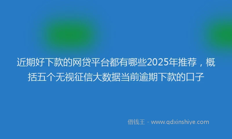 近期好下款的网贷平台都有哪些2025年推荐，概括五个无视征信大数据当前逾期下款的口子