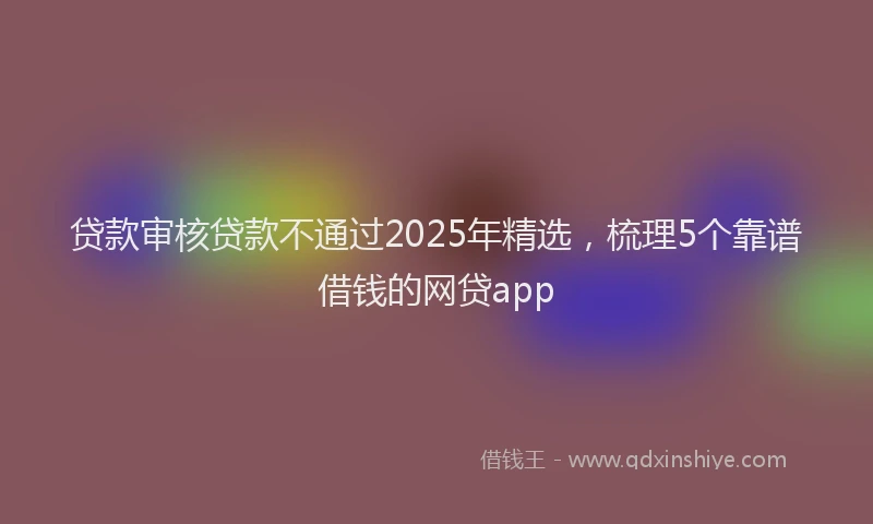 贷款审核贷款不通过2025年精选，梳理5个靠谱借钱的网贷app