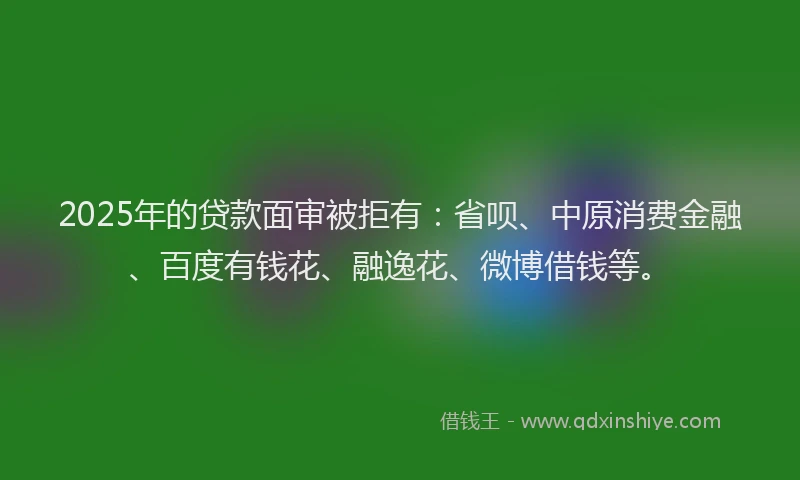 2025年的贷款面审被拒有：省呗、中原消费金融、百度有钱花、融逸花、微博借钱等。