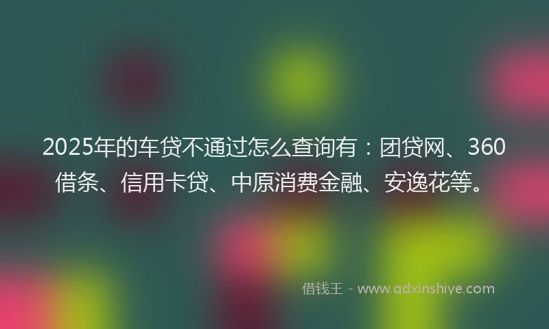 2025年的车贷不通过怎么查询有：团贷网、360借条、信用卡贷、中原消费金融、安逸花等。