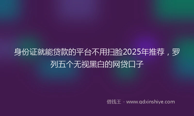 身份证就能贷款的平台不用扫脸2025年推荐，罗列五个无视黑白的网贷口子