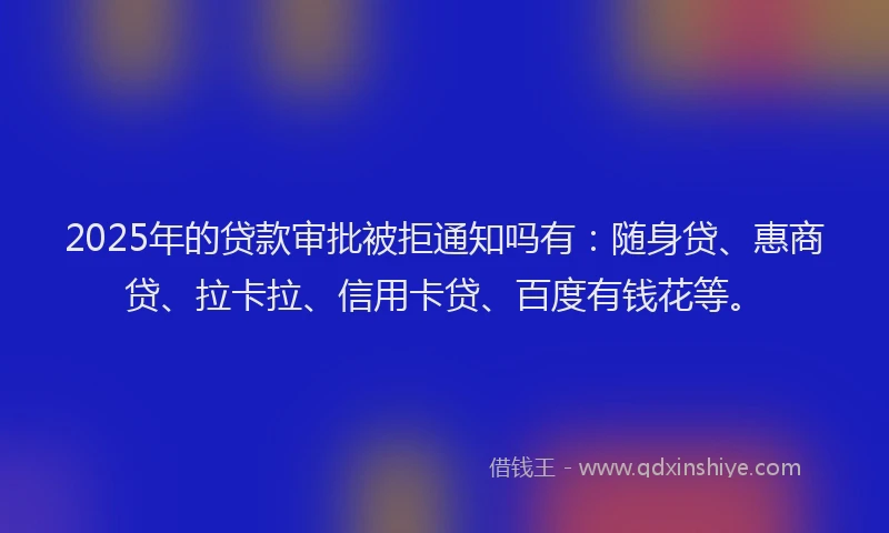 2025年的贷款审批被拒通知吗有：随身贷、惠商贷、拉卡拉、信用卡贷、百度有钱花等。