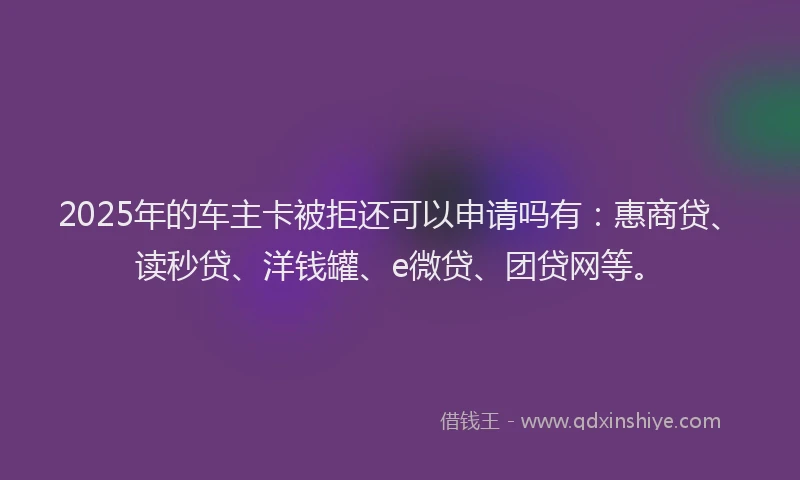 2025年的车主卡被拒还可以申请吗有：惠商贷、读秒贷、洋钱罐、e微贷、团贷网等。