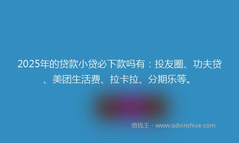 2025年的贷款小贷必下款吗有：投友圈、功夫贷、美团生活费、拉卡拉、分期乐等。