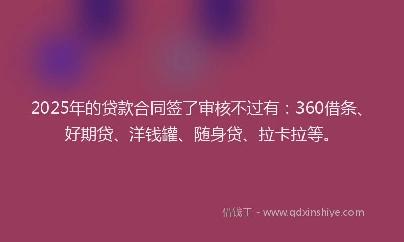 2025年的贷款合同签了审核不过有：360借条、好期贷、洋钱罐、随身贷、拉卡拉等。