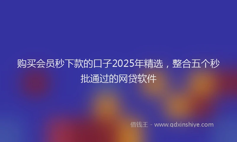 购买会员秒下款的口子2025年精选，整合五个秒批通过的网贷软件
