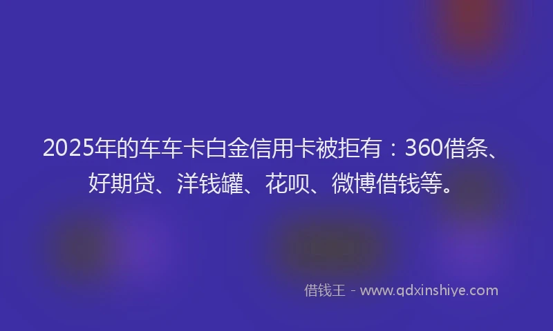 2025年的车车卡白金信用卡被拒有：360借条、好期贷、洋钱罐、花呗、微博借钱等。