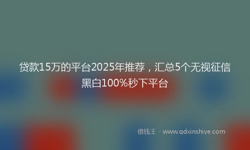 贷款15万的平台2025年推荐，汇总5个无视征信黑白100%秒下平台