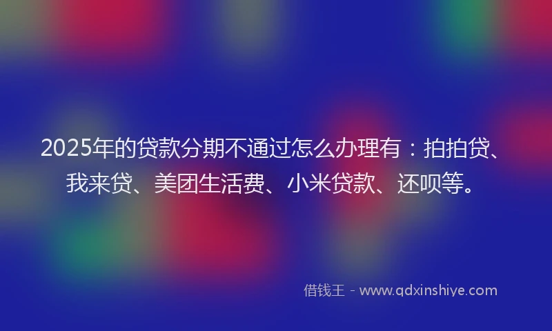 2025年的贷款分期不通过怎么办理有：拍拍贷、我来贷、美团生活费、小米贷款、还呗等。