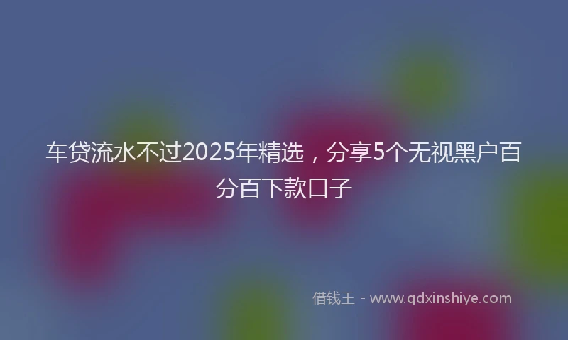 车贷流水不过2025年精选，分享5个无视黑户百分百下款口子