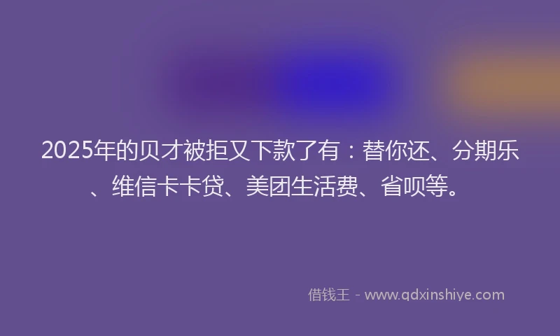 2025年的贝才被拒又下款了有：替你还、分期乐、维信卡卡贷、美团生活费、省呗等。
