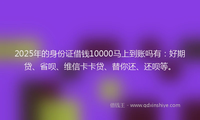 2025年的身份证借钱10000马上到账吗有：好期贷、省呗、维信卡卡贷、替你还、还呗等。
