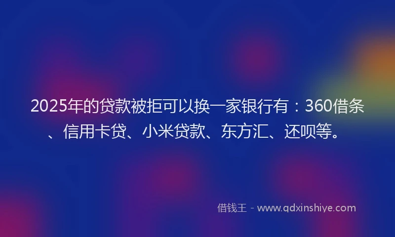 2025年的贷款被拒可以换一家银行有：360借条、信用卡贷、小米贷款、东方汇、还呗等。
