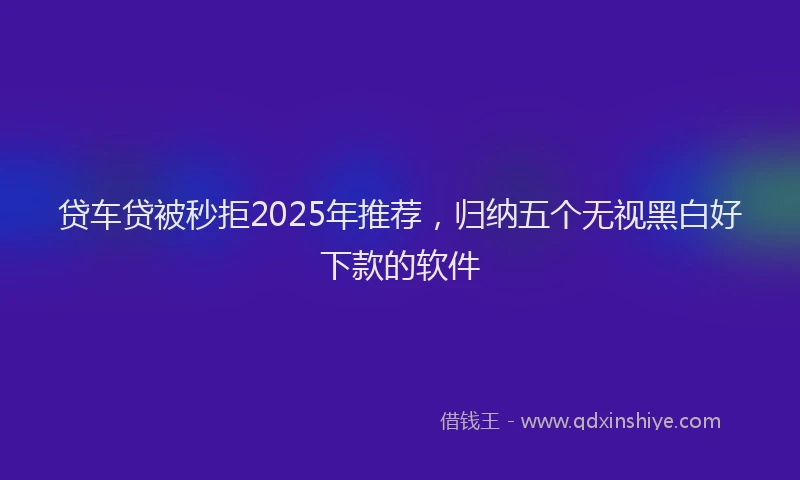 贷车贷被秒拒2025年推荐，归纳五个无视黑白好下款的软件