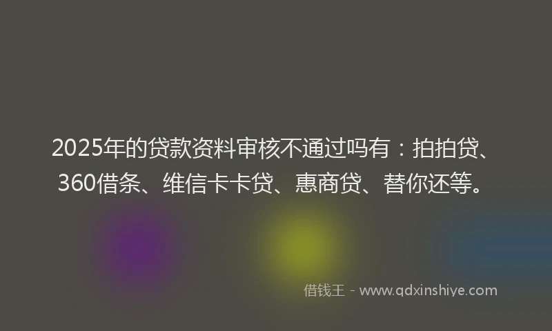 2025年的贷款资料审核不通过吗有：拍拍贷、360借条、维信卡卡贷、惠商贷、替你还等。