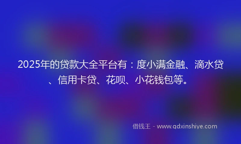 2025年的贷款大全平台有：度小满金融、滴水贷、信用卡贷、花呗、小花钱包等。