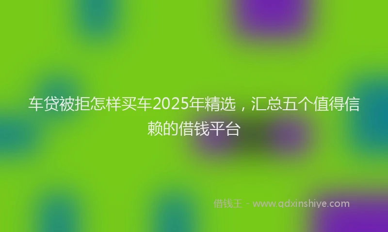 车贷被拒怎样买车2025年精选，汇总五个值得信赖的借钱平台