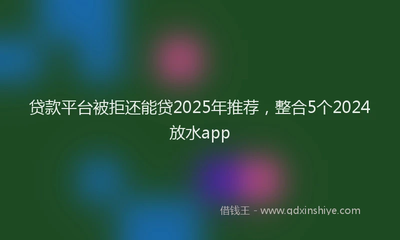 贷款平台被拒还能贷2025年推荐，整合5个2024放水app