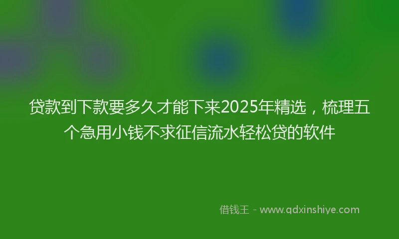 贷款到下款要多久才能下来2025年精选，梳理五个急用小钱不求征信流水轻松贷的软件