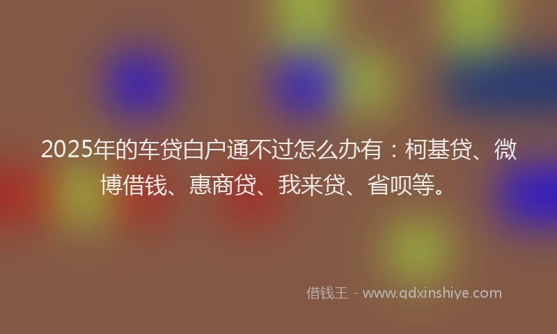 2025年的车贷白户通不过怎么办有：柯基贷、微博借钱、惠商贷、我来贷、省呗等。