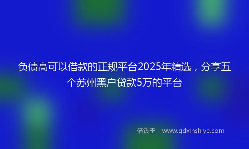 负债高可以借款的正规平台2025年精选，分享五个苏州黑户贷款5万的平台