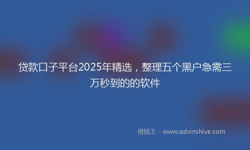 贷款口子平台2025年精选，整理五个黑户急需三万秒到的的软件