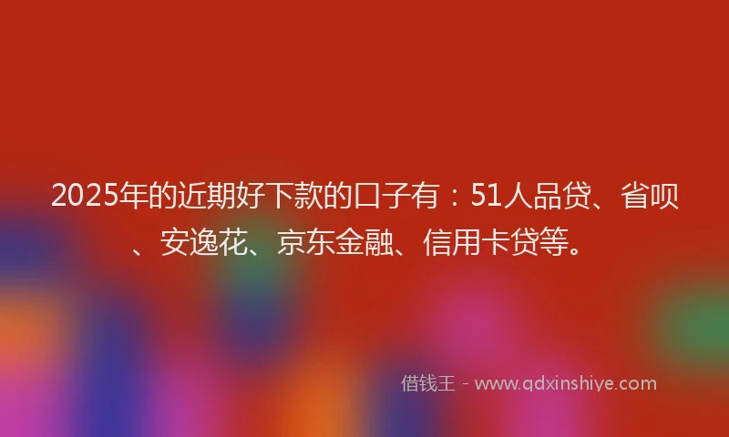 2025年的近期好下款的口子有：51人品贷、省呗、安逸花、京东金融、信用卡贷等。