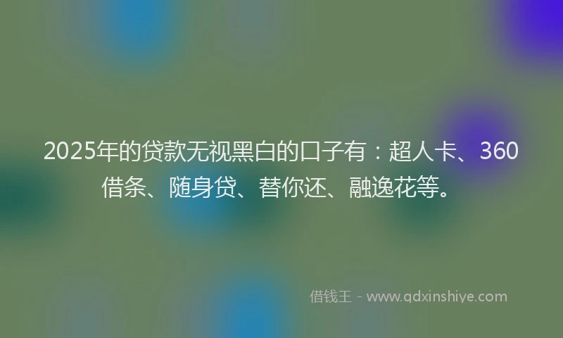 2025年的贷款无视黑白的口子有：超人卡、360借条、随身贷、替你还、融逸花等。