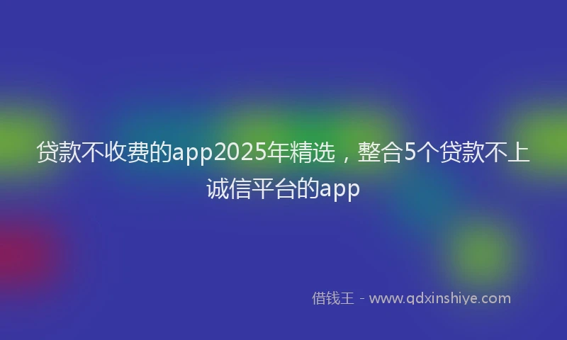 贷款不收费的app2025年精选，整合5个贷款不上诚信平台的app