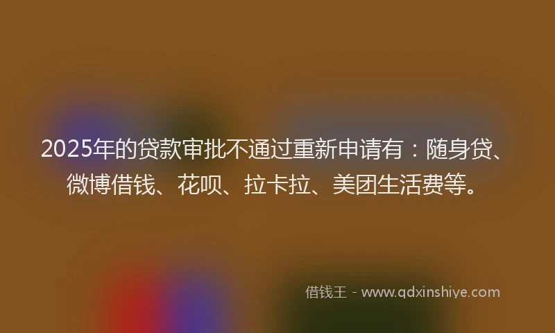 2025年的贷款审批不通过重新申请有：随身贷、微博借钱、花呗、拉卡拉、美团生活费等。