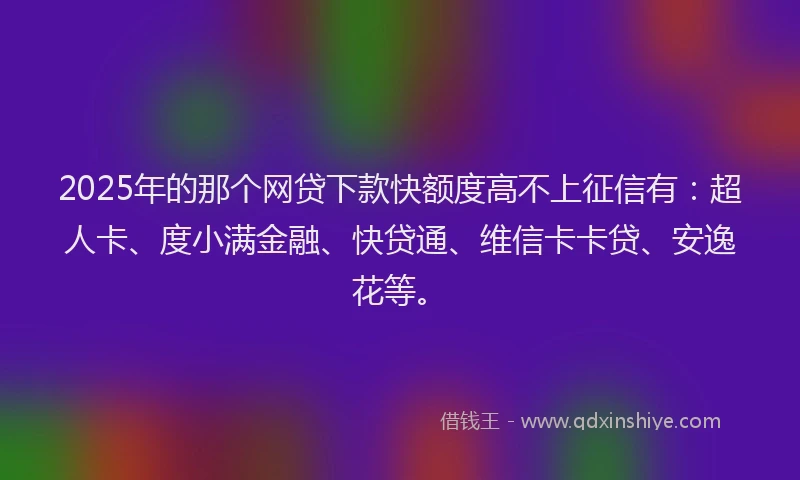 2025年的那个网贷下款快额度高不上征信有：超人卡、度小满金融、快贷通、维信卡卡贷、安逸花等。