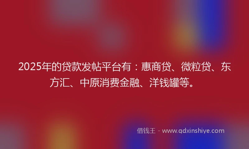2025年的贷款发帖平台有：惠商贷、微粒贷、东方汇、中原消费金融、洋钱罐等。