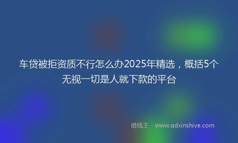 车贷被拒资质不行怎么办2025年精选，概括5个无视一切是人就下款的平台