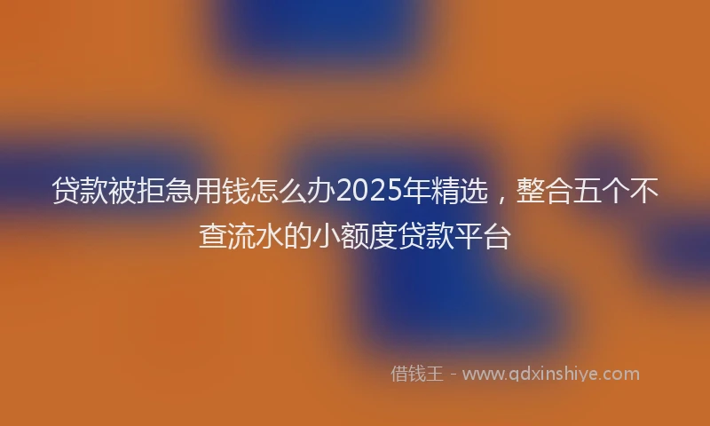 贷款被拒急用钱怎么办2025年精选，整合五个不查流水的小额度贷款平台